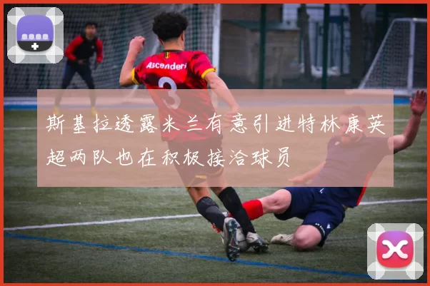 斯基拉透露米兰有意引进特林康英超两队也在积极接洽球员