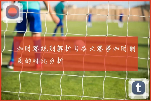 加时赛规则解析与各大赛事加时制度的对比分析