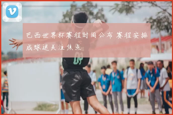 巴西世界杯赛程时间公布 赛程安排成球迷关注焦点
