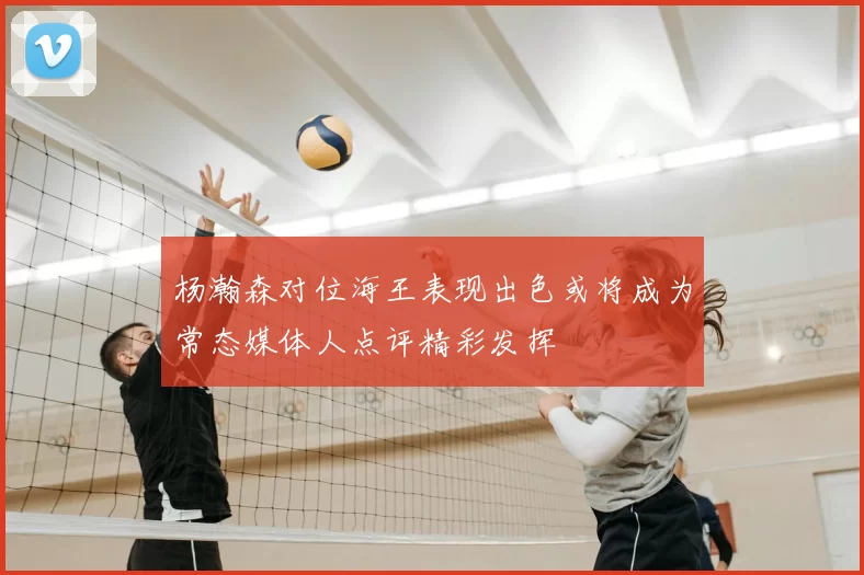 杨瀚森对位海王表现出色或将成为常态媒体人点评精彩发挥