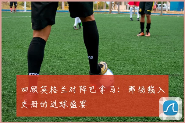 回顾英格兰对阵巴拿马:那场载入史册的进球盛宴