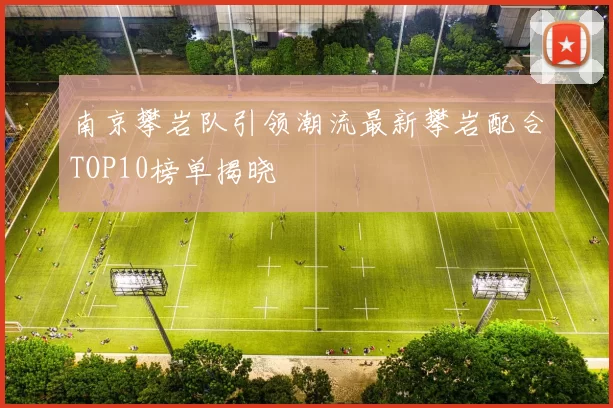 南京攀岩队引领潮流最新攀岩配合TOP10榜单揭晓