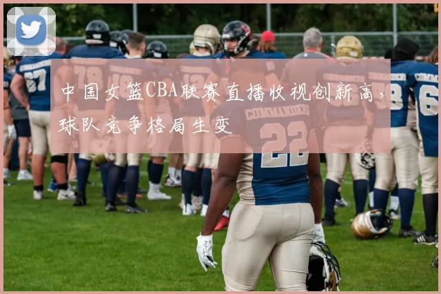 中国女篮CBA联赛直播收视创新高,球队竞争格局生变
