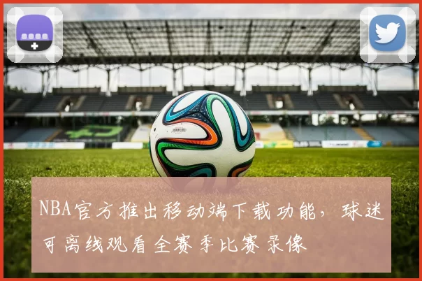 NBA官方推出移动端下载功能,球迷可离线观看全赛季比赛录像