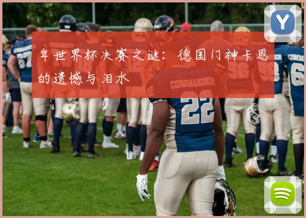年世界杯决赛之谜：德国门神卡恩的遗憾与泪水