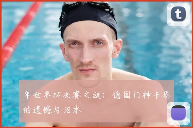 年世界杯决赛之谜：德国门神卡恩的遗憾与泪水
