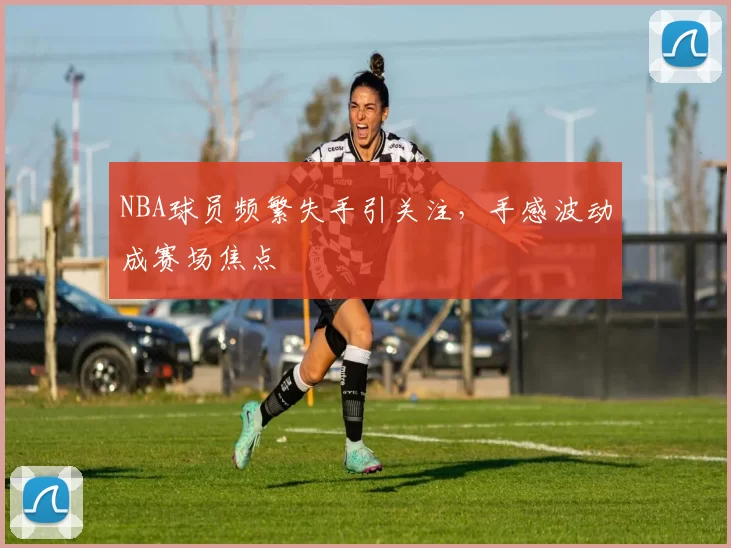NBA球员频繁失手引关注,手感波动成赛场焦点