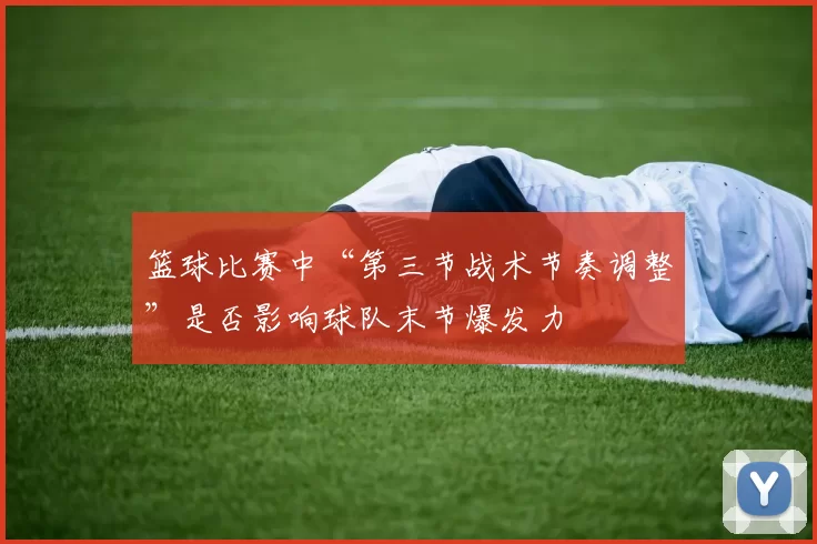篮球比赛中“第三节战术节奏调整”是否影响球队末节爆发力