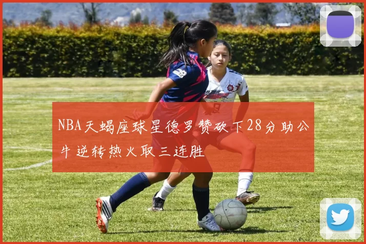 NBA天蝎座球星德罗赞砍下28分助公牛逆转热火取三连胜