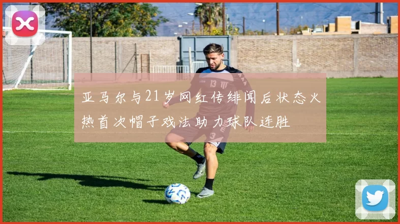 亚马尔与21岁网红传绯闻后状态火热首次帽子戏法助力球队连胜