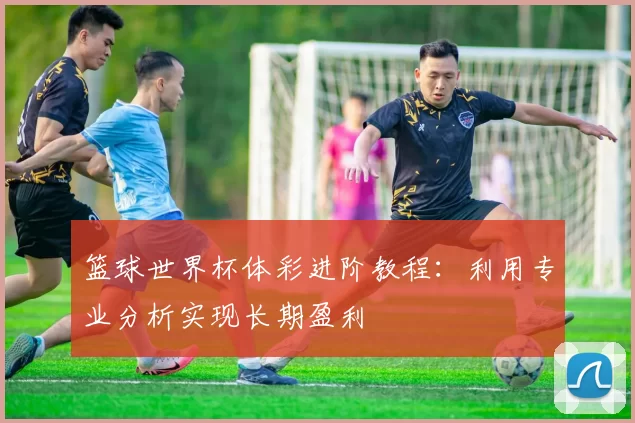 篮球世界杯体彩进阶教程:利用专业分析实现长期盈利