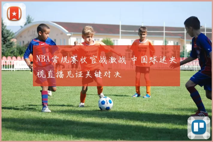 NBA常规赛收官战激战 中国球迷央视直播见证关键对决