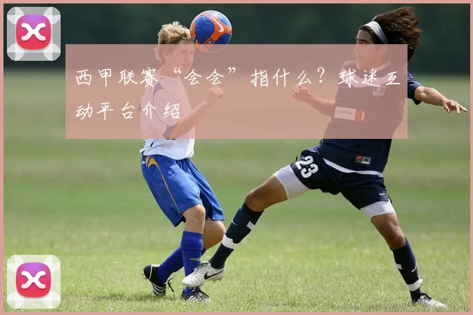 西甲联赛“会会”指什么?球迷互动平台介绍