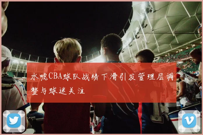 水唬CBA球队战绩下滑引发管理层调整与球迷关注