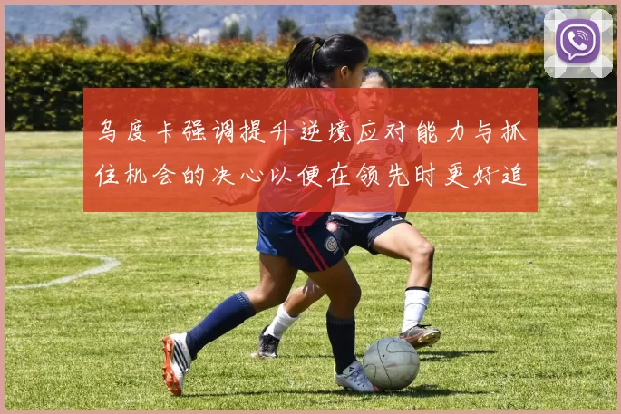 乌度卡强调提升逆境应对能力与抓住机会的决心以便在领先时更好追击对手