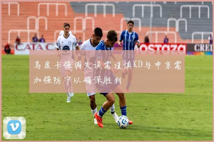 乌度卡强调失误需谨慎KD与申京需加强防守以确保胜利