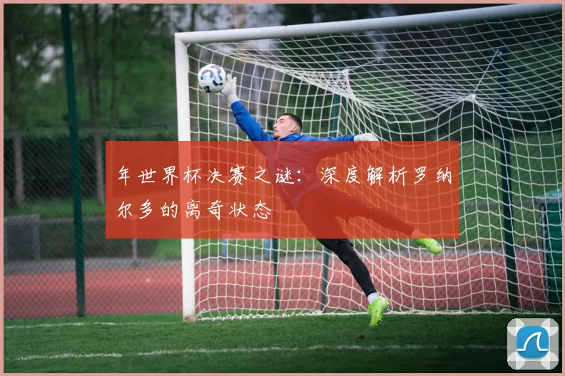 年世界杯决赛之谜：深度解析罗纳尔多的离奇状态