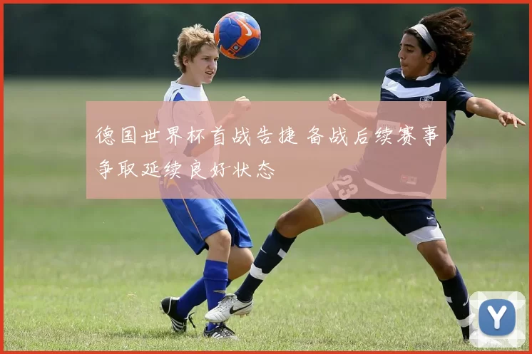 德国世界杯首战告捷 备战后续赛事争取延续良好状态