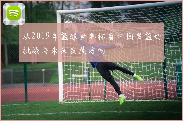 从2019年篮球世界杯看中国男篮的挑战与未来发展方向