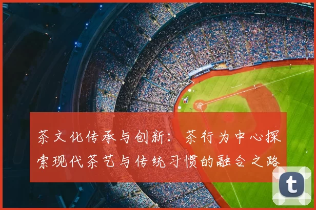 茶文化传承与创新:茶行为中心探索现代茶艺与传统习惯的融合之路