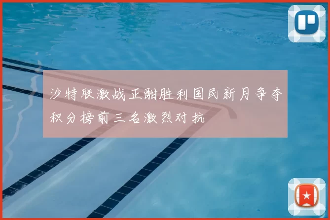 沙特联激战正酣胜利国民新月争夺积分榜前三名激烈对抗