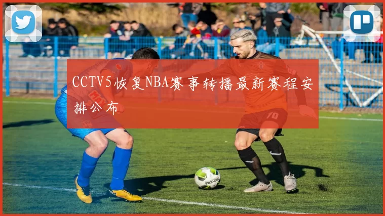 CCTV5恢复NBA赛事转播最新赛程安排公布