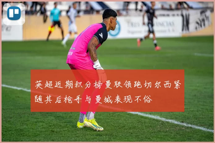 英超近期积分榜曼联领跑切尔西紧随其后枪手与曼城表现不俗