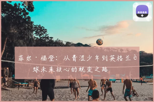 菲尔·福登:从青涩少年到英格兰足球未来核心的蜕变之路