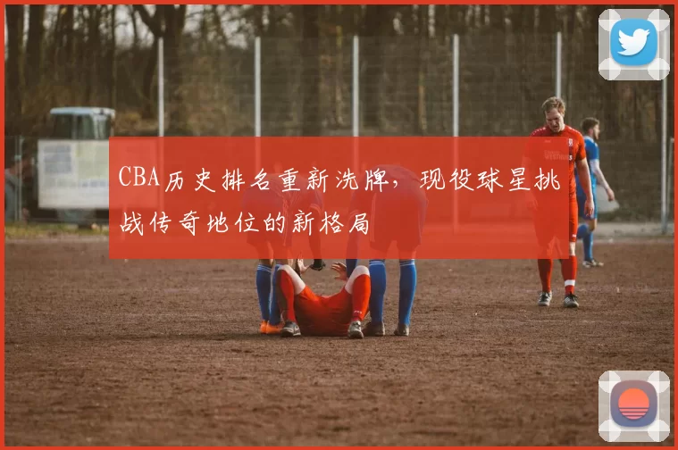 CBA历史排名重新洗牌，现役球星挑战传奇地位的新格局