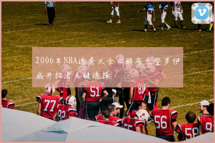 2006年NBA选秀大会回顾布兰登罗伊成开拓者关键选择