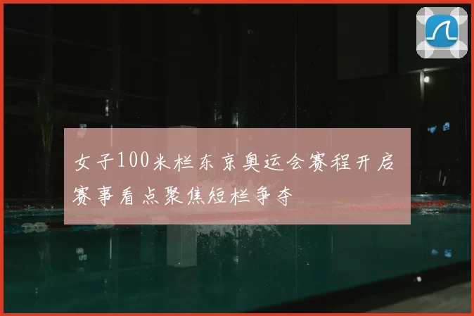 女子100米栏东京奥运会赛程开启 赛事看点聚焦短栏争夺