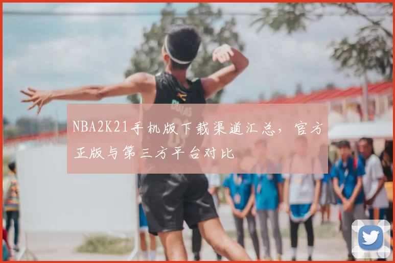 NBA2K21手机版下载渠道汇总,官方正版与第三方平台对比