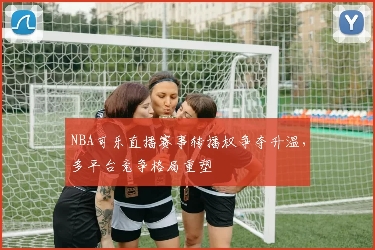 NBA可乐直播赛事转播权争夺升温，多平台竞争格局重塑
