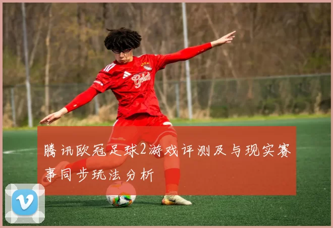 腾讯欧冠足球2游戏评测及与现实赛事同步玩法分析