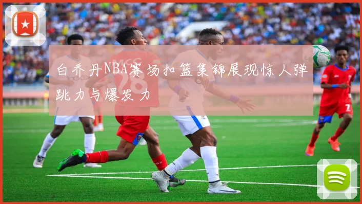 白乔丹NBA赛场扣篮集锦展现惊人弹跳力与爆发力