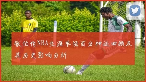 张伯伦NBA生涯单场百分神迹回顾及其历史影响分析