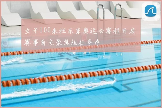 女子100米栏东京奥运会赛程开启 赛事看点聚焦短栏争夺