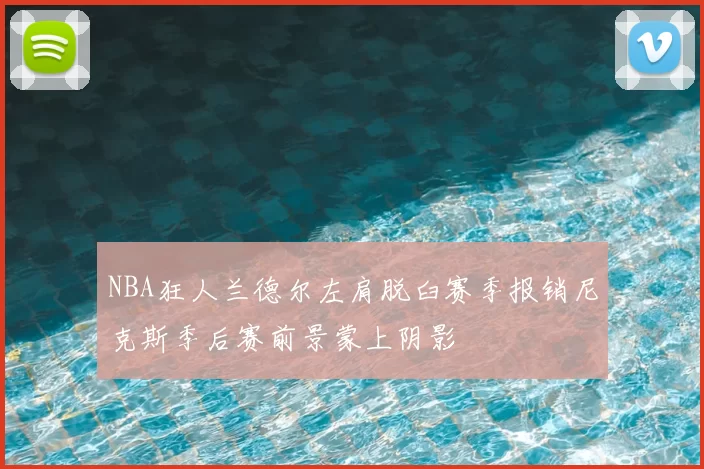 NBA狂人兰德尔左肩脱臼赛季报销尼克斯季后赛前景蒙上阴影