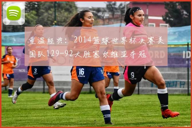 重温经典：2014篮球世界杯决赛美国队129-92大胜塞尔维亚夺冠