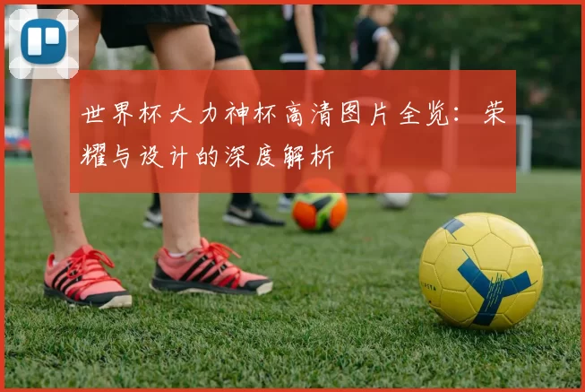世界杯大力神杯高清图片全览:荣耀与设计的深度解析