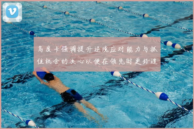 乌度卡强调提升逆境应对能力与抓住机会的决心以便在领先时更好追击对手