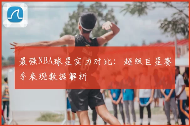 最强NBA球星实力对比：超级巨星赛季表现数据解析