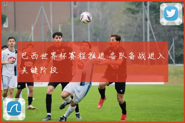 巴西世界杯赛程推进 各队备战进入关键阶段