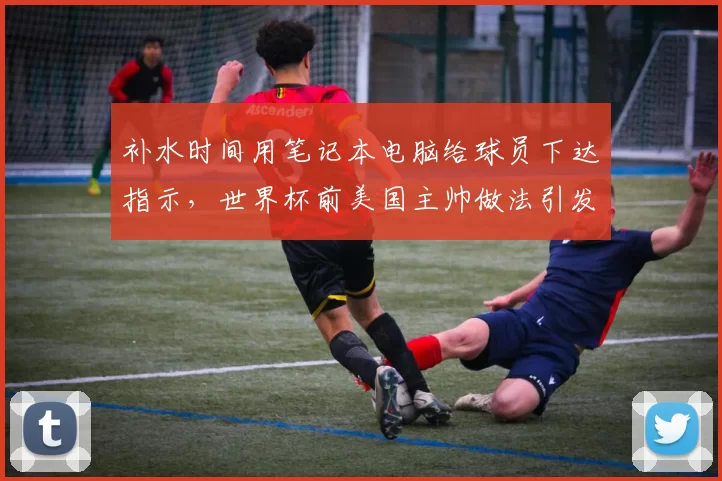 补水时间用笔记本电脑给球员下达指示,世界杯前美国主帅做法引发讨论