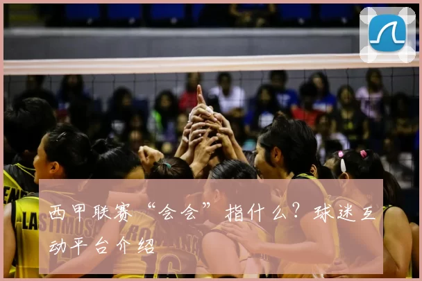 西甲联赛“会会”指什么?球迷互动平台介绍