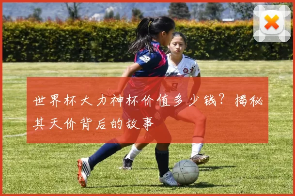 世界杯大力神杯价值多少钱？揭秘其天价背后的故事