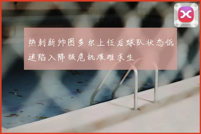 热刺新帅图多尔上任后球队状态低迷陷入降级危机艰难求生
