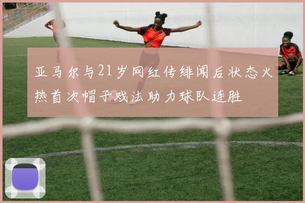 亚马尔与21岁网红传绯闻后状态火热首次帽子戏法助力球队连胜