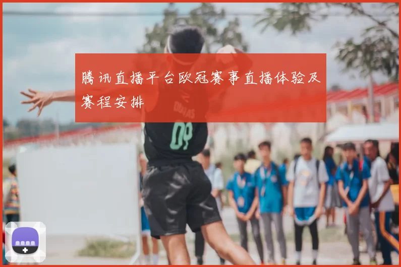 腾讯直播平台欧冠赛事直播体验及赛程安排