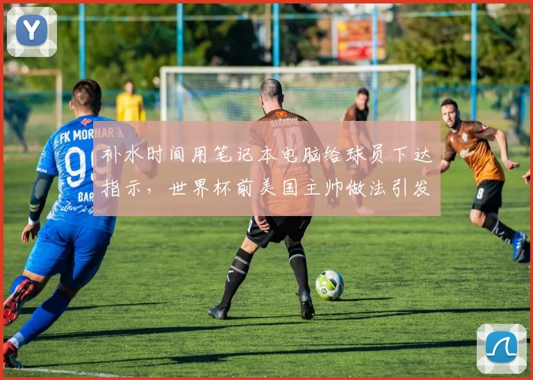补水时间用笔记本电脑给球员下达指示，世界杯前美国主帅做法引发讨论